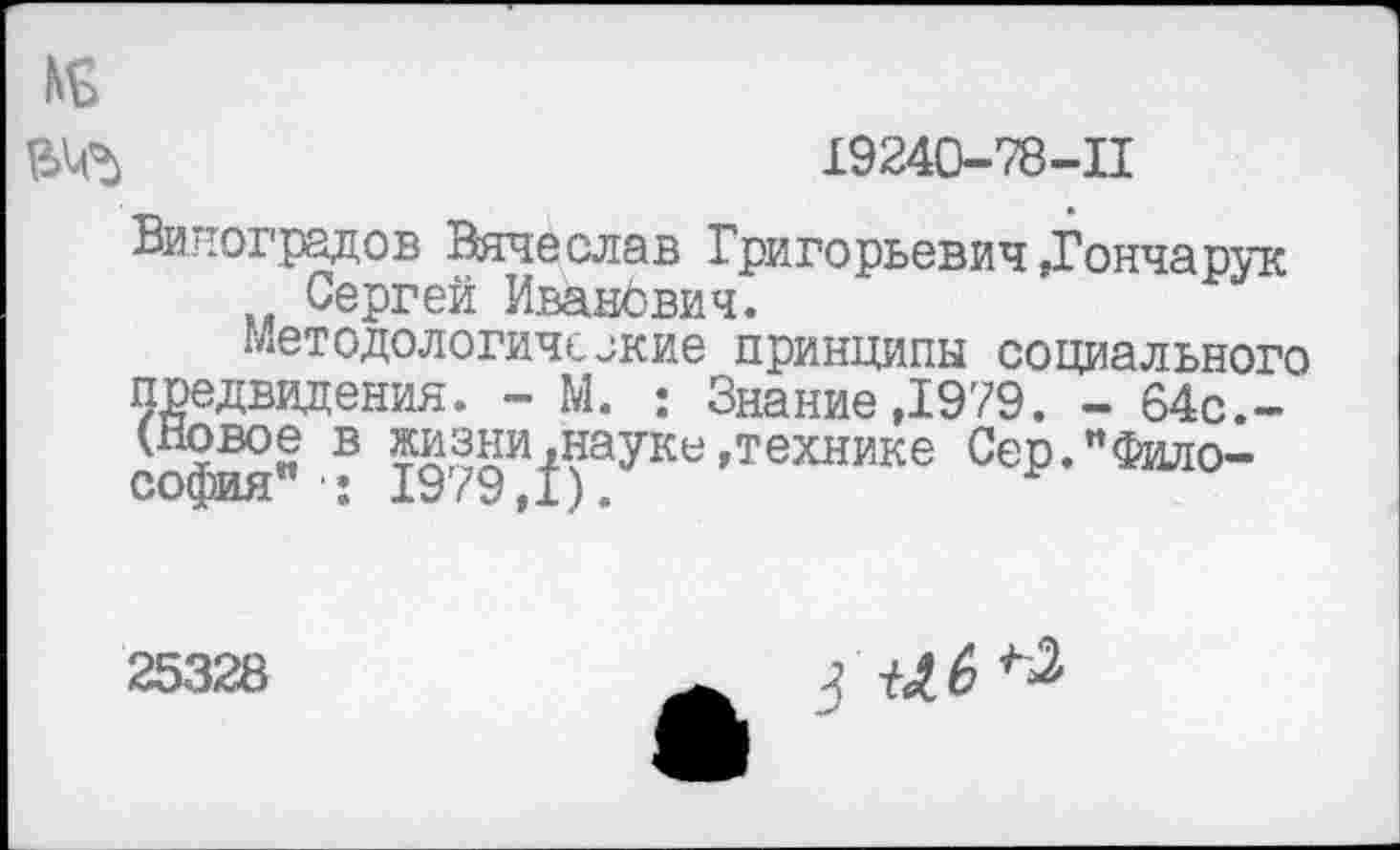 ﻿19240-78-11
Виноградов Вячеслав Григорьевич »Гончарук Сергей Иванович.
Методологические принципы социального Ждвидения. - М. ; Знание ,1979. - 64с.-вое в жизни,науке »технике Сер. "Философия" ■: 1979,1).
25328
а 6